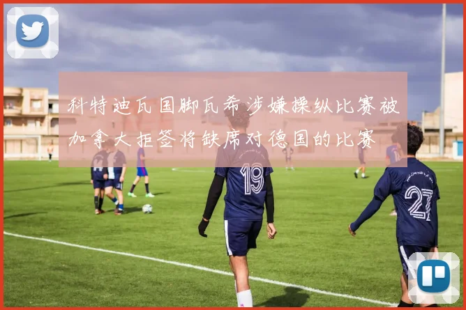 科特迪瓦国脚瓦希涉嫌操纵比赛被加拿大拒签将缺席对德国的比赛