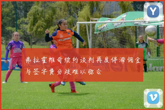 弗拉霍维奇续约谈判再度停滞佣金与签字费分歧难以弥合