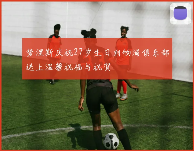 努涅斯庆祝27岁生日利物浦俱乐部送上温馨祝福与祝贺