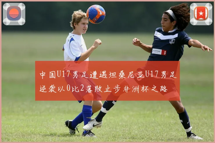 中国U17男足遭遇坦桑尼亚U17男足逆袭以0比2落败止步非洲杯之路