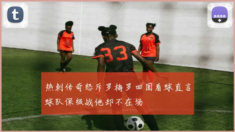 热刺传奇怒斥罗梅罗回国看球直言球队保级战他却不在场