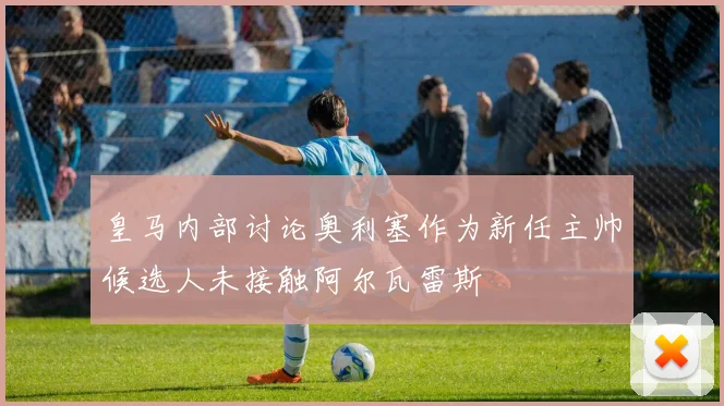皇马内部讨论奥利塞作为新任主帅候选人未接触阿尔瓦雷斯
