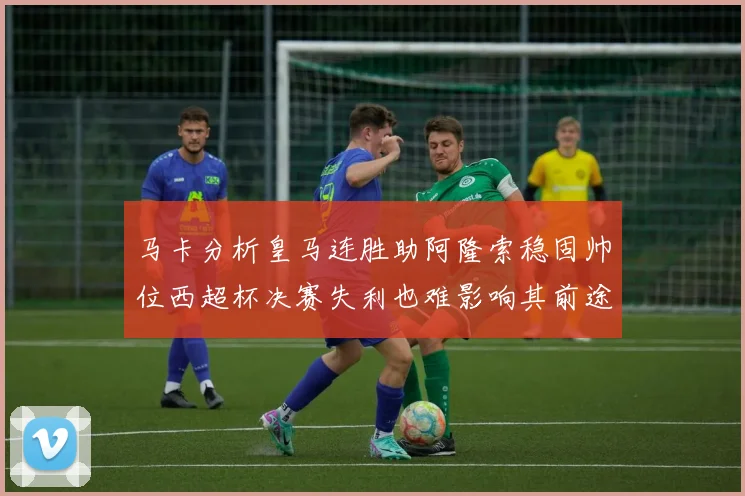 马卡分析皇马连胜助阿隆索稳固帅位西超杯决赛失利也难影响其前途