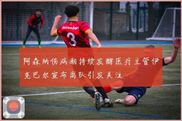 阿森纳伤病潮持续发酵医疗主管伊克巴尔宣布离队引发关注