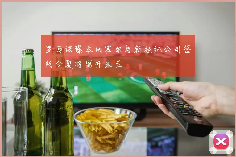 罗马诺曝本纳塞尔与新经纪公司签约今夏将离开米兰