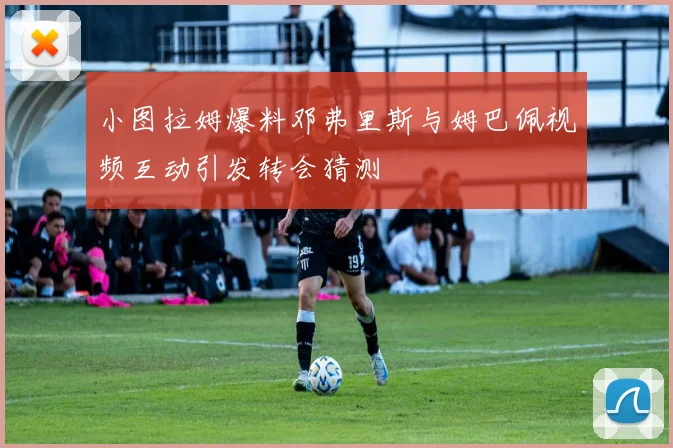 小图拉姆爆料邓弗里斯与姆巴佩视频互动引发转会猜测