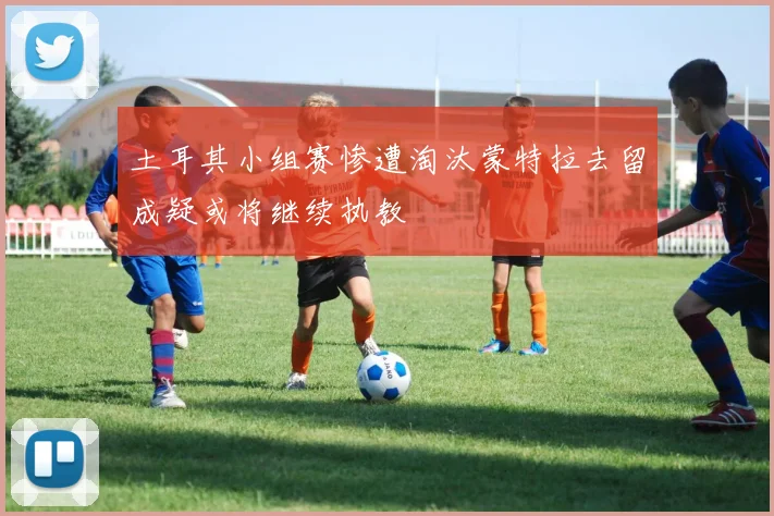 土耳其小组赛惨遭淘汰蒙特拉去留成疑或将继续执教