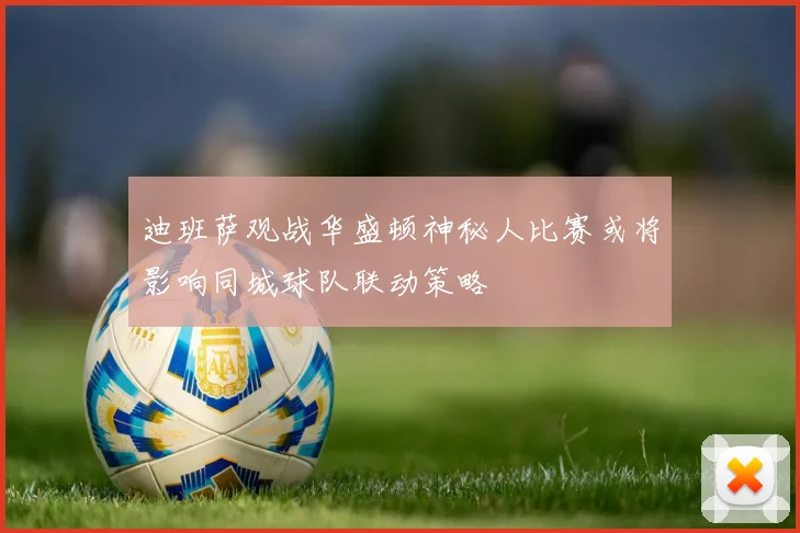 迪班萨观战华盛顿神秘人比赛或将影响同城球队联动策略