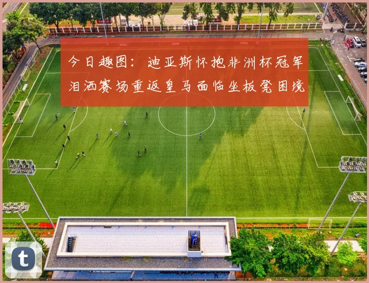 今日趣图：迪亚斯怀抱非洲杯冠军泪洒赛场重返皇马面临坐板凳困境
