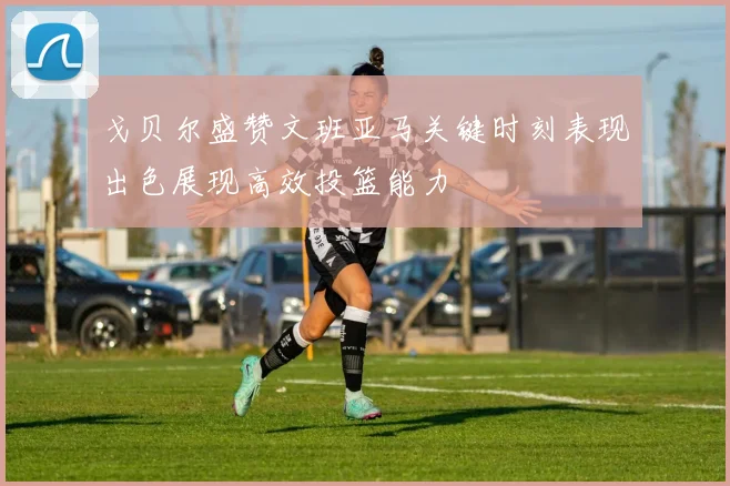 戈贝尔盛赞文班亚马关键时刻表现出色展现高效投篮能力