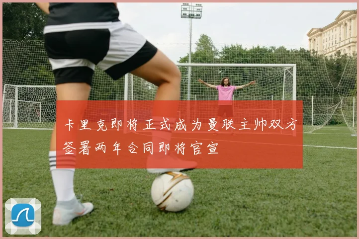 卡里克即将正式成为曼联主帅双方签署两年合同即将官宣