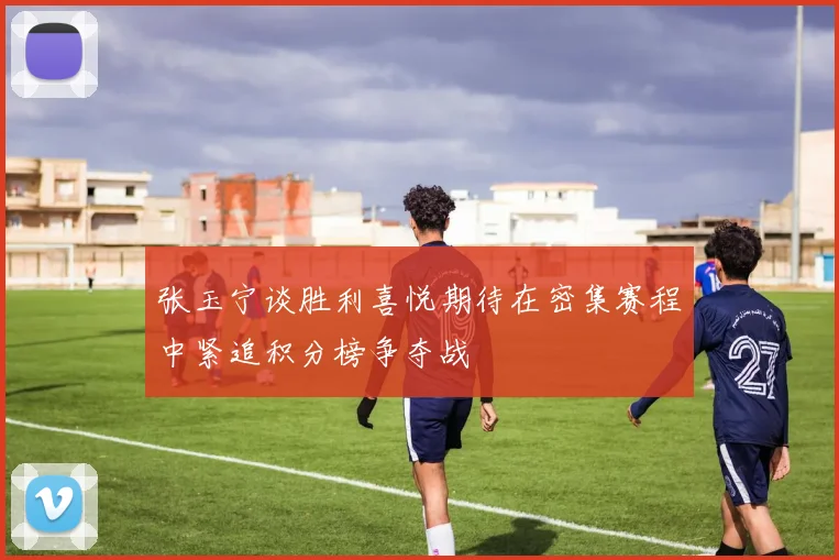 张玉宁谈胜利喜悦期待在密集赛程中紧追积分榜争夺战