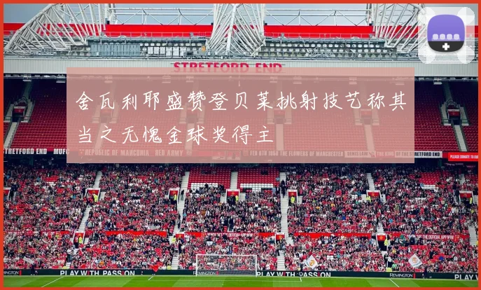 舍瓦利耶盛赞登贝莱挑射技艺称其当之无愧金球奖得主