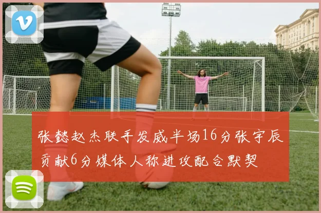 张懿赵杰联手发威半场16分张宇辰贡献6分媒体人称进攻配合默契