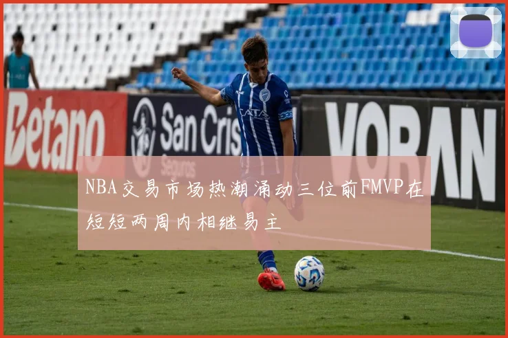 NBA交易市场热潮涌动三位前FMVP在短短两周内相继易主