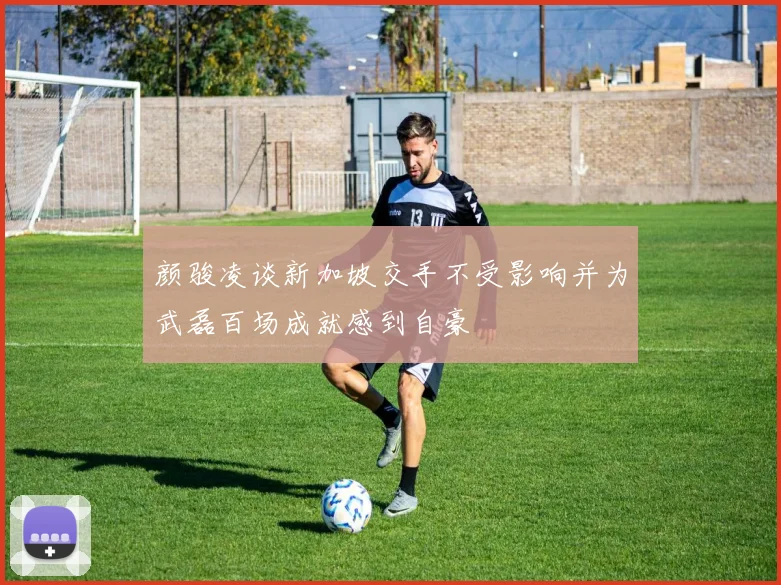 颜骏凌谈新加坡交手不受影响并为武磊百场成就感到自豪