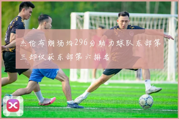 杰伦布朗场均296分助力球队东部第三却仅获东部第六排名
