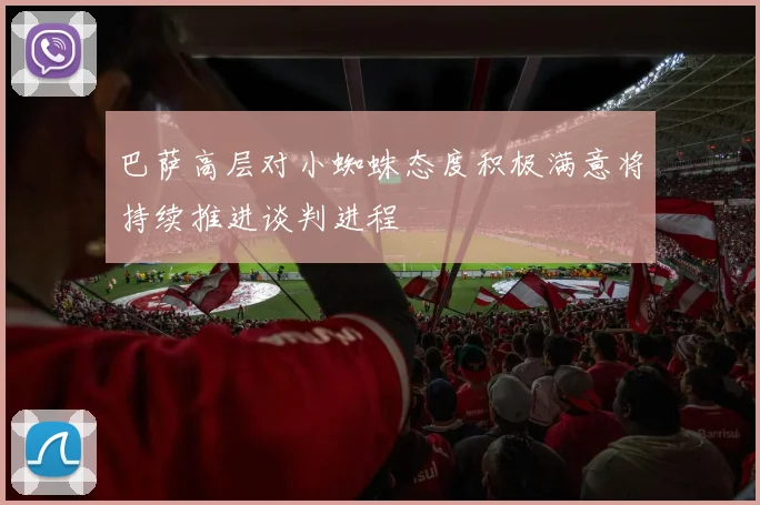 巴萨高层对小蜘蛛态度积极满意将持续推进谈判进程