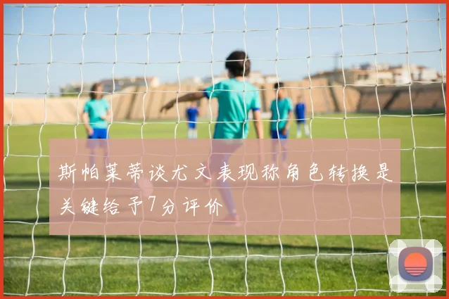 斯帕莱蒂谈尤文表现称角色转换是关键给予7分评价