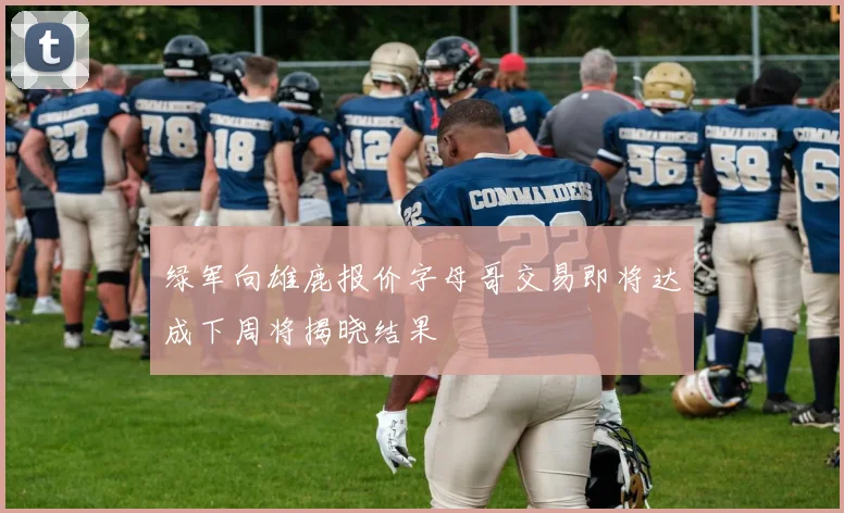 绿军向雄鹿报价字母哥交易即将达成下周将揭晓结果